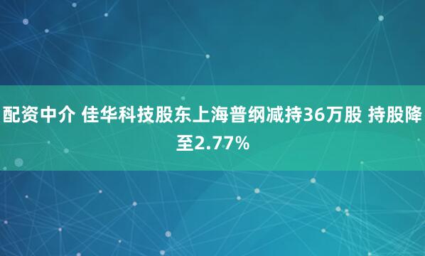配资中介 佳华科技股东上海普纲减持36万股 持股降至2.77%