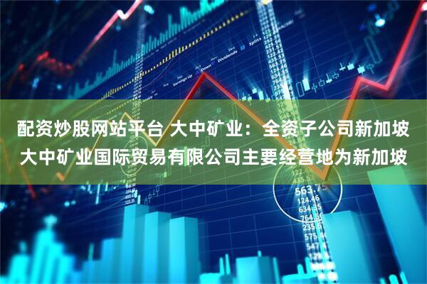 配资炒股网站平台 大中矿业：全资子公司新加坡大中矿业国际贸易有限公司主要经营地为新加坡