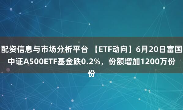配资信息与市场分析平台 【ETF动向】6月20日富国中证A500ETF基金跌0.2%，份额增加1200万份