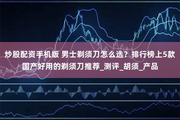 炒股配资手机版 男士剃须刀怎么选？排行榜上5款国产好用的剃须刀推荐_测评_胡须_产品