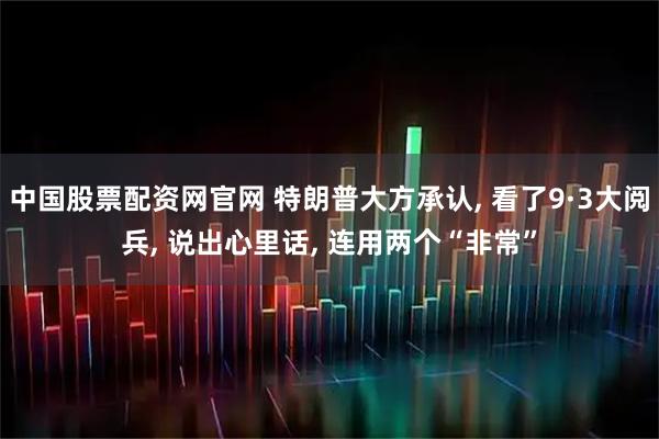 中国股票配资网官网 特朗普大方承认, 看了9·3大阅兵, 说出心里话, 连用两个“非常”