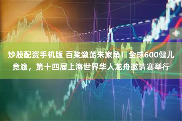 炒股配资手机版 百桨激荡朱家角！全球600健儿竞渡，第十四届上海世界华人龙舟邀请赛举行