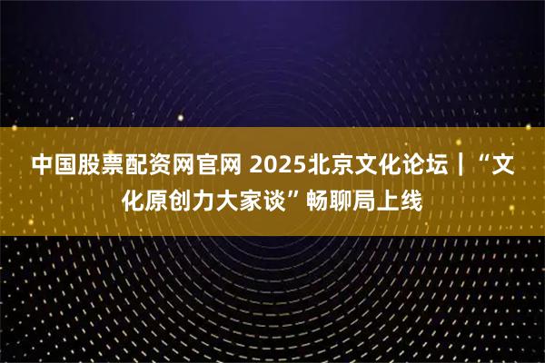 中国股票配资网官网 2025北京文化论坛｜“文化原创力大家谈”畅聊局上线