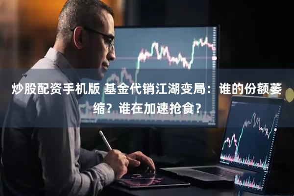 炒股配资手机版 基金代销江湖变局：谁的份额萎缩？谁在加速抢食？