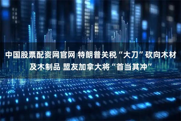中国股票配资网官网 特朗普关税“大刀”砍向木材及木制品 盟友加拿大将“首当其冲”