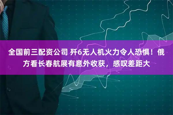 全国前三配资公司 歼6无人机火力令人恐惧！俄方看长春航展有意外收获，感叹差距大