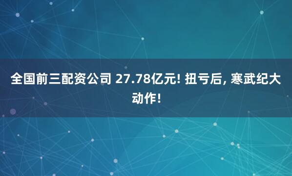 全国前三配资公司 27.78亿元! 扭亏后, 寒武纪大动作!
