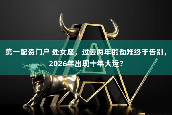 第一配资门户 处女座，过去两年的劫难终于告别，2026年出现十年大运？