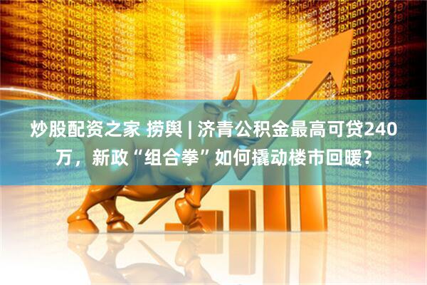 炒股配资之家 捞舆 | 济青公积金最高可贷240万，新政“组合拳”如何撬动楼市回暖？